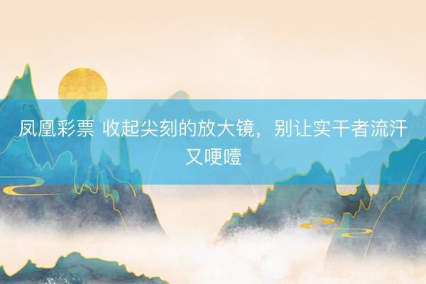 凤凰彩票 收起尖刻的放大镜，别让实干者流汗又哽噎