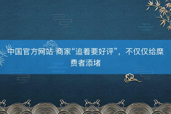 中国官方网站 商家“追着要好评”,不仅仅给糜费者添堵