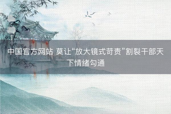 中国官方网站 莫让“放大镜式苛责”割裂干部天下情绪勾通