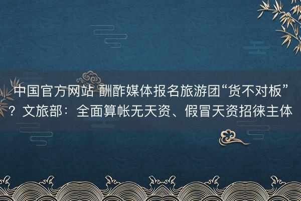 中国官方网站 酬酢媒体报名旅游团“货不对板”?文旅部:全面算帐无天资、假冒天资招徕主体