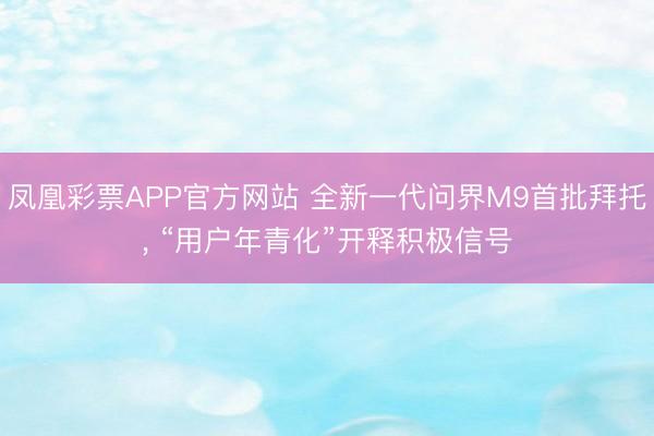 凤凰彩票APP官方网站 全新一代问界M9首批拜托， “用户年青化”开释积极信号