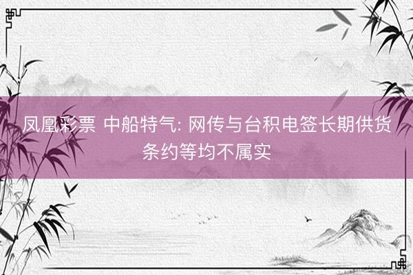 凤凰彩票 中船特气: 网传与台积电签长期供货条约等均不属实