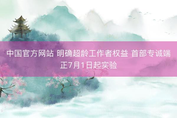 中国官方网站 明确超龄工作者权益 首部专诚端正7月1日起实验