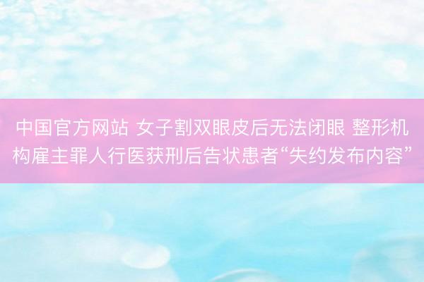 中国官方网站 女子割双眼皮后无法闭眼 整形机构雇主罪人行医获刑后告状患者“失约发布内容”