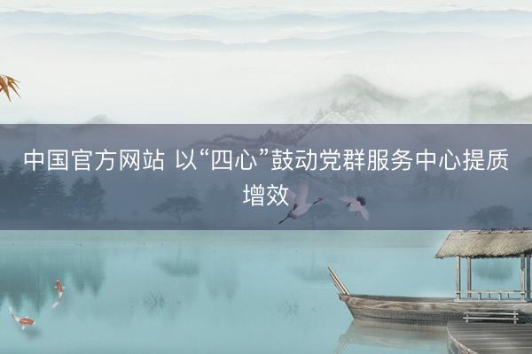 中国官方网站 以“四心”鼓动党群服务中心提质增效