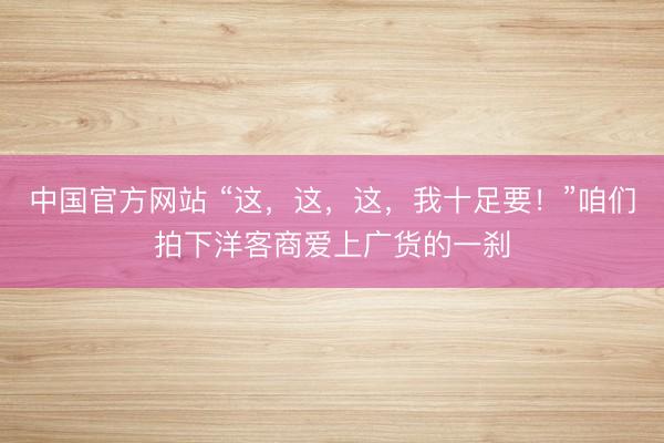 中国官方网站 “这,这,这,我十足要!”咱们拍下洋客商爱上广货的一刹