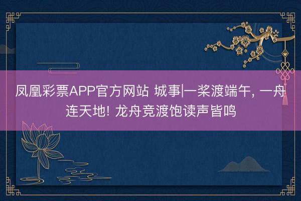 凤凰彩票APP官方网站 城事|一桨渡端午， 一舟连天地! 龙舟竞渡饱读声皆鸣