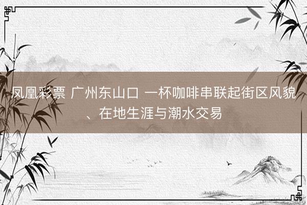 凤凰彩票 广州东山口 一杯咖啡串联起街区风貌、在地生涯与潮水交易