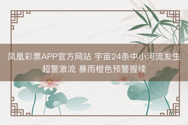 凤凰彩票APP官方网站 宇宙24条中小河流发生超警激流 暴雨橙色预警握续
