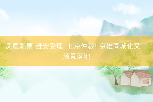 凤凰彩票 雄安受理， 北京仲裁! 京雄同城化又一场景落地