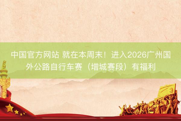 中国官方网站 就在本周末!进入2026广州国外公路自行车赛(增城赛段)有福利