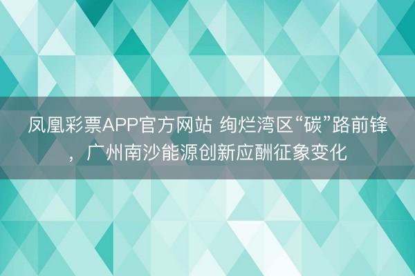 凤凰彩票APP官方网站 绚烂湾区“碳”路前锋，广州南沙能源创新应酬征象变化