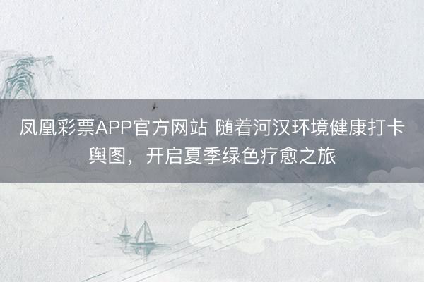 凤凰彩票APP官方网站 随着河汉环境健康打卡舆图，开启夏季绿色疗愈之旅