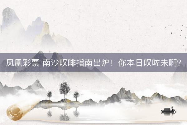 凤凰彩票 南沙叹啡指南出炉！你本日叹咗未啊？