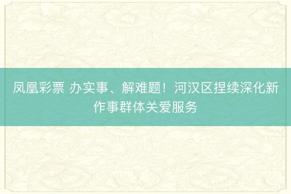 凤凰彩票 办实事、解难题！河汉区捏续深化新作事群体关爱服务