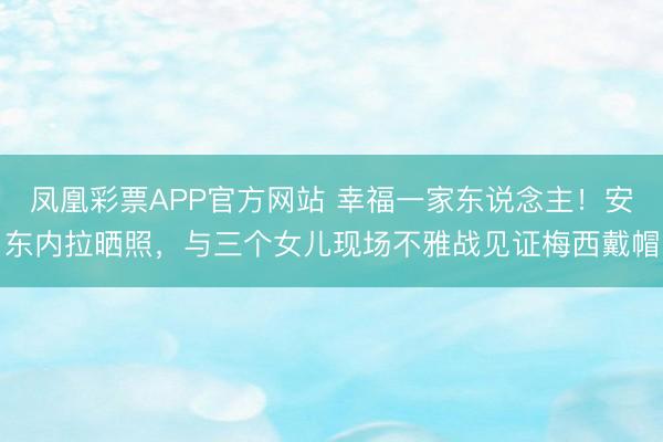 凤凰彩票APP官方网站 幸福一家东说念主！安东内拉晒照，与三个女儿现场不雅战见证梅西戴帽