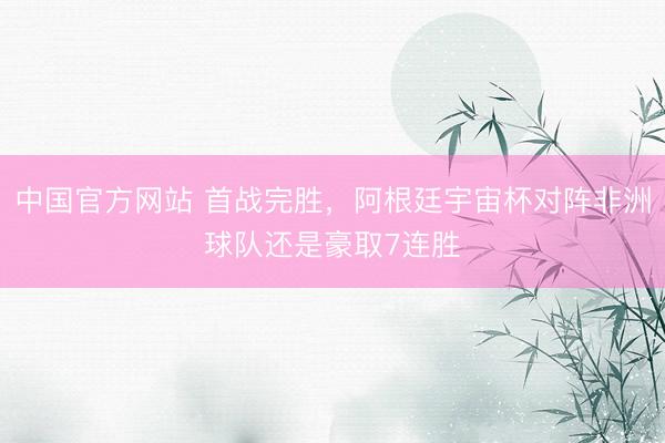 中国官方网站 首战完胜，阿根廷宇宙杯对阵非洲球队还是豪取7连胜