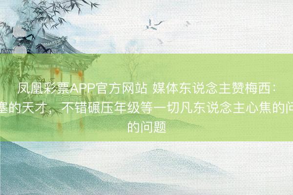 凤凰彩票APP官方网站 媒体东说念主赞梅西：填塞的天才，不错碾压年级等一切凡东说念主心焦的问题