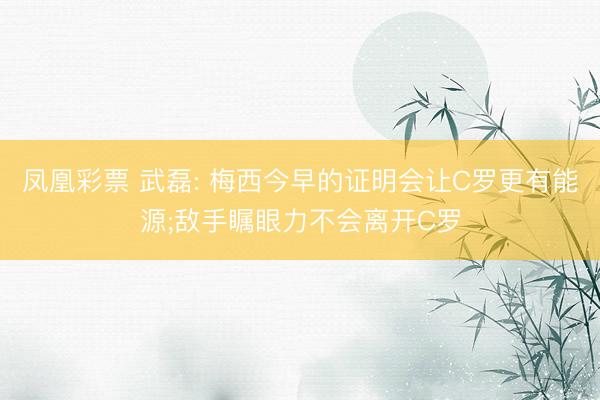 凤凰彩票 武磊: 梅西今早的证明会让C罗更有能源;敌手瞩眼力不会离开C罗