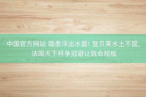 中国官方网站 隐患浮出水面! 登贝莱水土不屈, 法国天下杯争冠避让致命短板