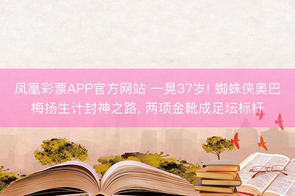 凤凰彩票APP官方网站 一晃37岁! 蜘蛛侠奥巴梅扬生计封神之路, 两项金靴成足坛标杆