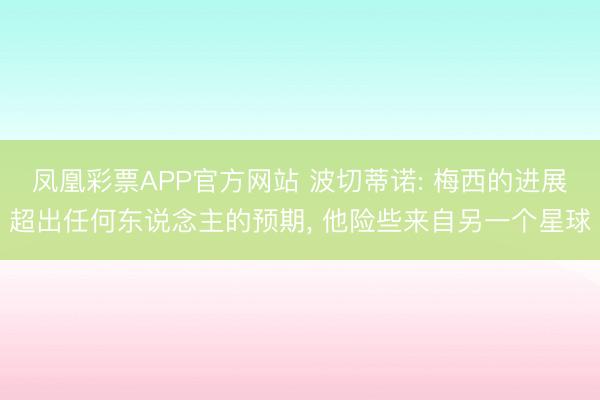 凤凰彩票APP官方网站 波切蒂诺: 梅西的进展超出任何东说念主的预期, 他险些来自另一个星球
