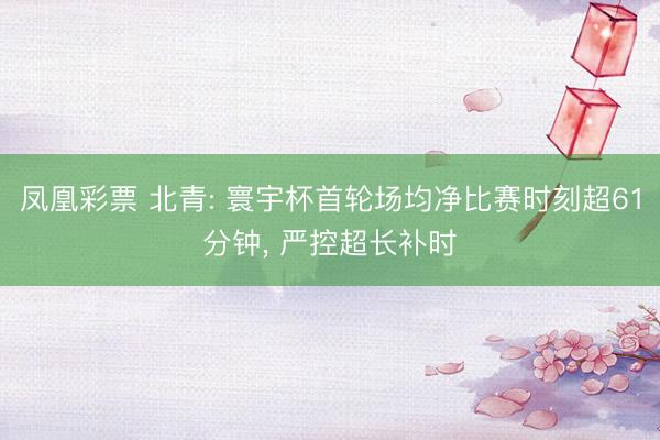 凤凰彩票 北青: 寰宇杯首轮场均净比赛时刻超61分钟， 严控超长补时