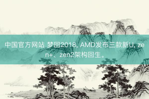 中国官方网站 梦回2018， AMD发布三款新U， zen+、zen2架构回生。