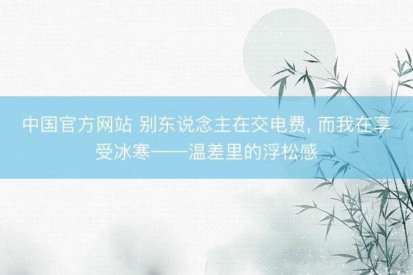 中国官方网站 别东说念主在交电费， 而我在享受冰寒——温差里的浮松感