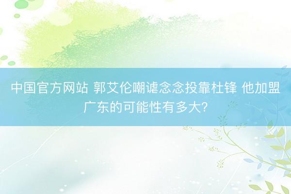 中国官方网站 郭艾伦嘲谑念念投靠杜锋 他加盟广东的可能性有多大？