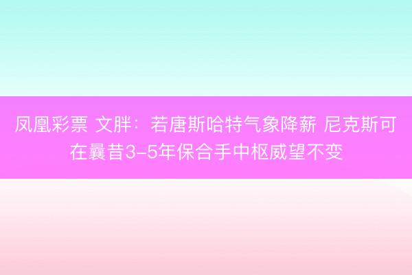 凤凰彩票 文胖：若唐斯哈特气象降薪 尼克斯可在曩昔3-5年保合手中枢威望不变