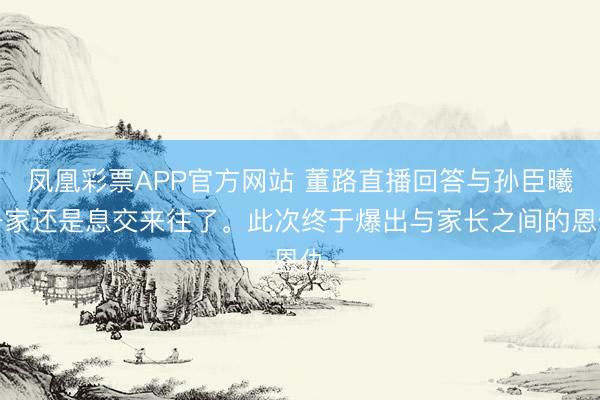凤凰彩票APP官方网站 董路直播回答与孙臣曦一家还是息交来往了。此次终于爆出与家长之间的恩仇