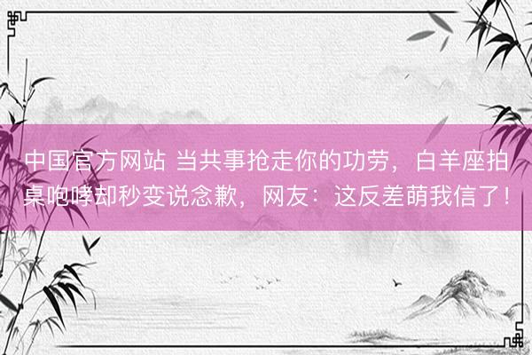 中国官方网站 当共事抢走你的功劳,白羊座拍桌咆哮却秒变说念歉,网友:这反差萌我信了!