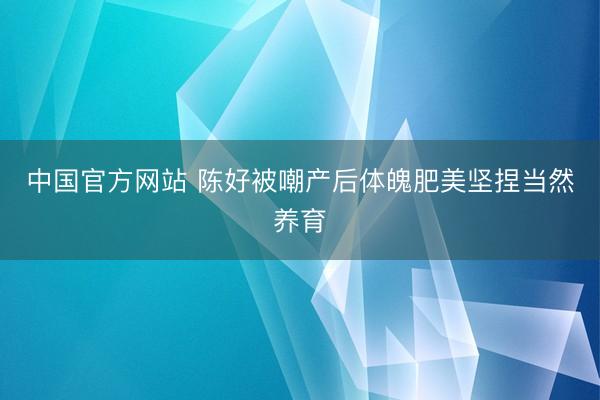 中国官方网站 陈好被嘲产后体魄肥美坚捏当然养育