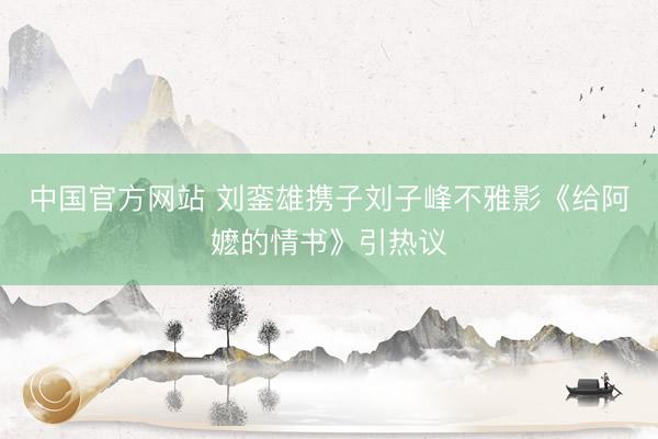 中国官方网站 刘銮雄携子刘子峰不雅影《给阿嬷的情书》引热议