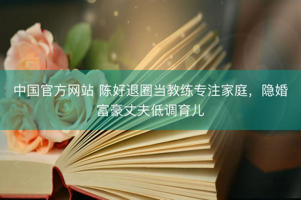中国官方网站 陈好退圈当教练专注家庭,隐婚富豪丈夫低调育儿